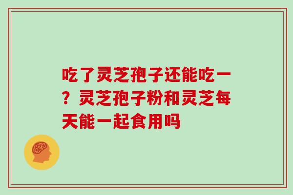 吃了灵芝孢子还能吃一？灵芝孢子粉和灵芝每天能一起食用吗