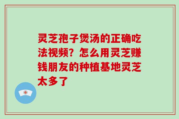 灵芝孢子煲汤的正确吃法视频？怎么用灵芝赚钱朋友的种植基地灵芝太多了