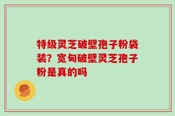 特级灵芝破壁孢子粉袋装？宽甸破壁灵芝孢子粉是真的吗