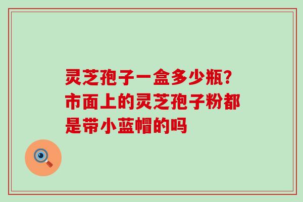 灵芝孢子一盒多少瓶？市面上的灵芝孢子粉都是带小蓝帽的吗