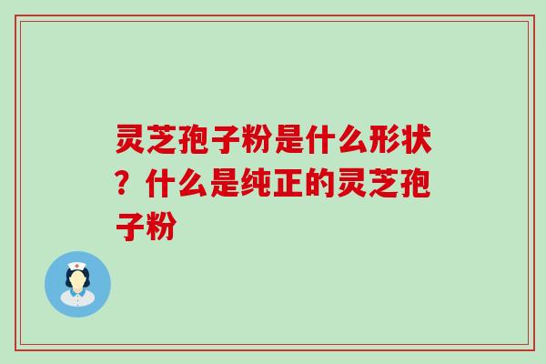 灵芝孢子粉是什么形状？什么是纯正的灵芝孢子粉