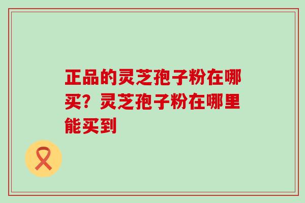 正品的灵芝孢子粉在哪买？灵芝孢子粉在哪里能买到