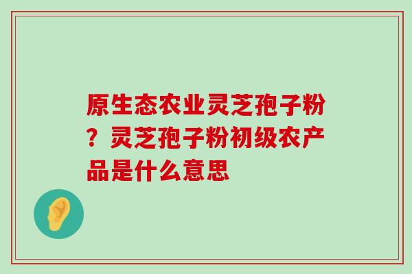 原生态农业灵芝孢子粉？灵芝孢子粉初级农产品是什么意思