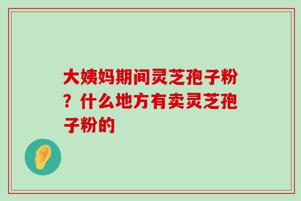 大姨妈期间灵芝孢子粉？什么地方有卖灵芝孢子粉的