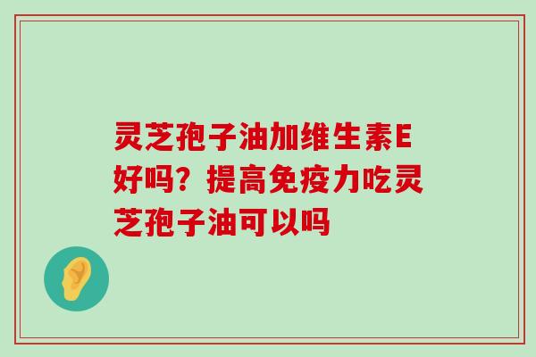 灵芝孢子油加维生素E好吗？提高免疫力吃灵芝孢子油可以吗