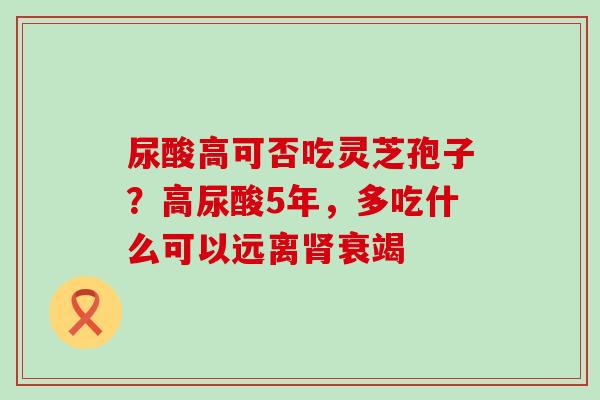 尿酸高可否吃灵芝孢子？高尿酸5年，多吃什么可以远离衰竭