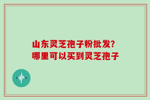 山东灵芝孢子粉批发？哪里可以买到灵芝孢子