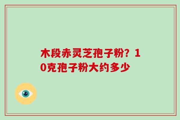 木段赤灵芝孢子粉？10克孢子粉大约多少