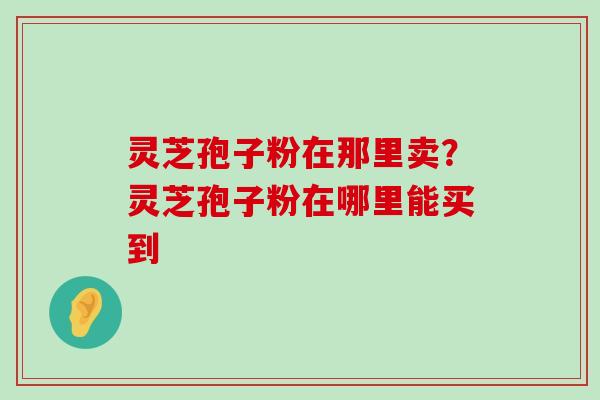 灵芝孢子粉在那里卖？灵芝孢子粉在哪里能买到