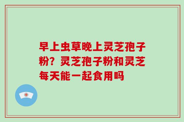 早上虫草晚上灵芝孢子粉？灵芝孢子粉和灵芝每天能一起食用吗