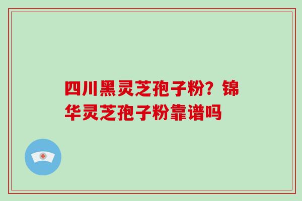 四川黑灵芝孢子粉？锦华灵芝孢子粉靠谱吗