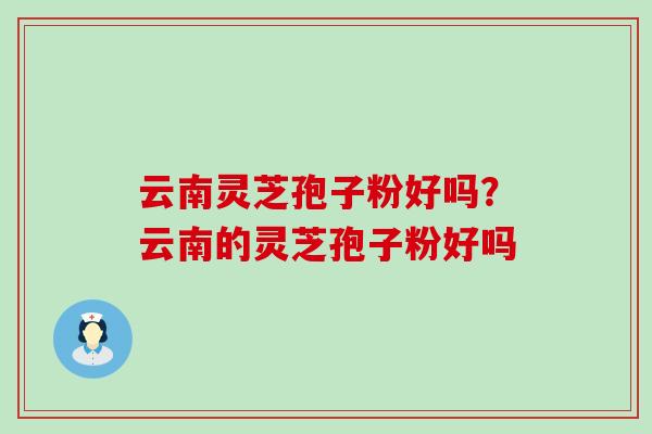 云南灵芝孢子粉好吗？云南的灵芝孢子粉好吗