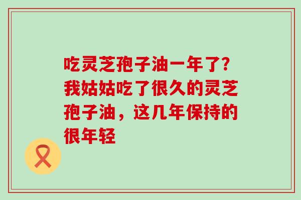 吃灵芝孢子油一年了？我姑姑吃了很久的灵芝孢子油，这几年保持的很年轻