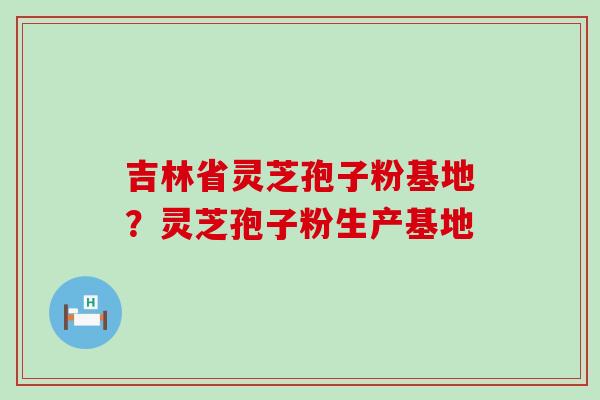 吉林省灵芝孢子粉基地？灵芝孢子粉生产基地