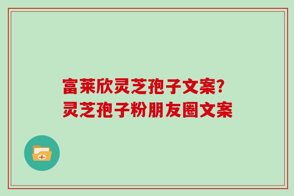 富莱欣灵芝孢子文案？灵芝孢子粉朋友圈文案