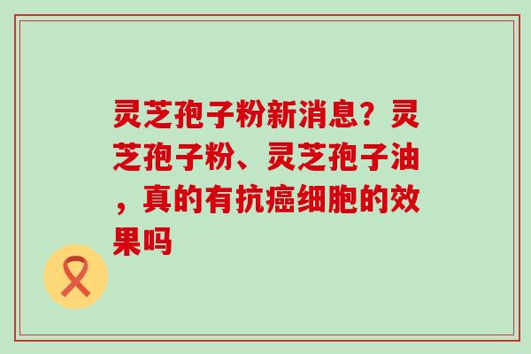 灵芝孢子粉新消息？灵芝孢子粉、灵芝孢子油，真的有抗细胞的效果吗