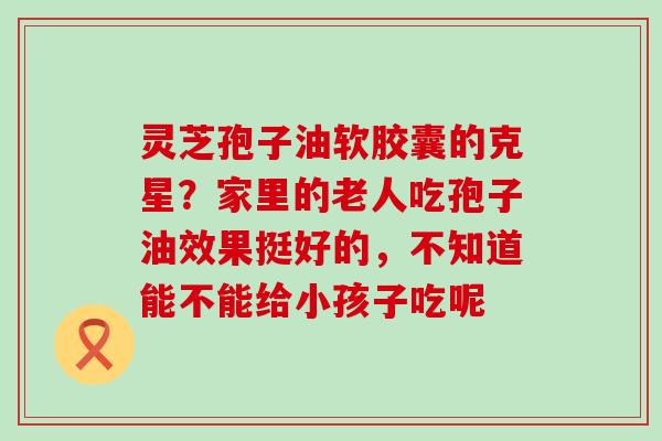 灵芝孢子油软胶囊的克星？家里的老人吃孢子油效果挺好的，不知道能不能给小孩子吃呢