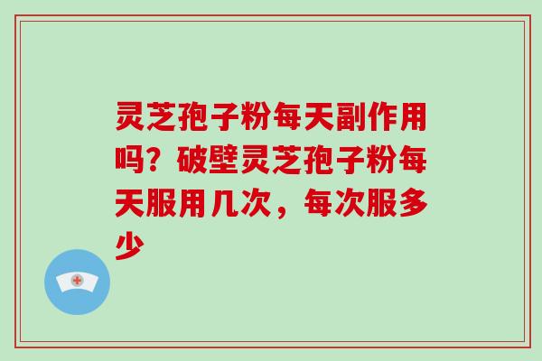 灵芝孢子粉每天副作用吗？破壁灵芝孢子粉每天服用几次，每次服多少