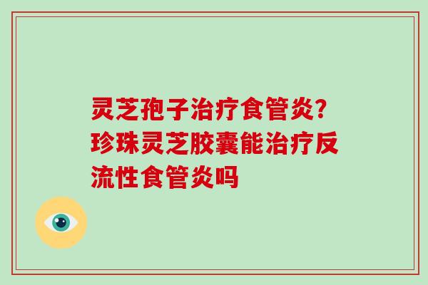 灵芝孢子食管炎？珍珠灵芝胶囊能反流性食管炎吗