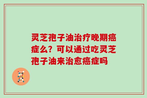 灵芝孢子油晚期症么？可以通过吃灵芝孢子油来愈症吗