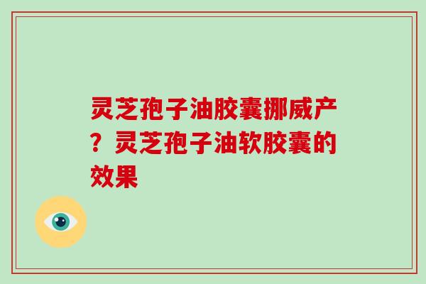 灵芝孢子油胶囊挪威产？灵芝孢子油软胶囊的效果