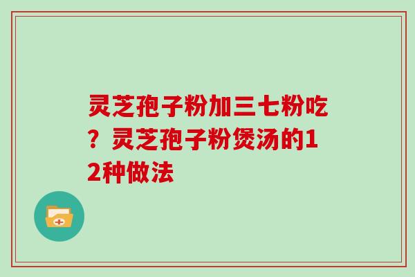 灵芝孢子粉加三七粉吃？灵芝孢子粉煲汤的12种做法