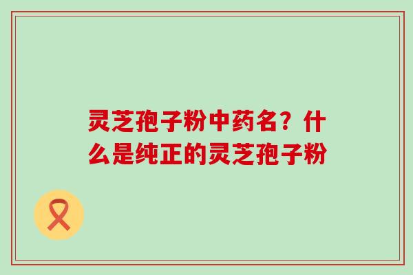 灵芝孢子粉名？什么是纯正的灵芝孢子粉