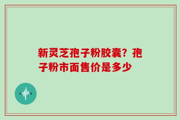 新灵芝孢子粉胶囊？孢子粉市面售价是多少