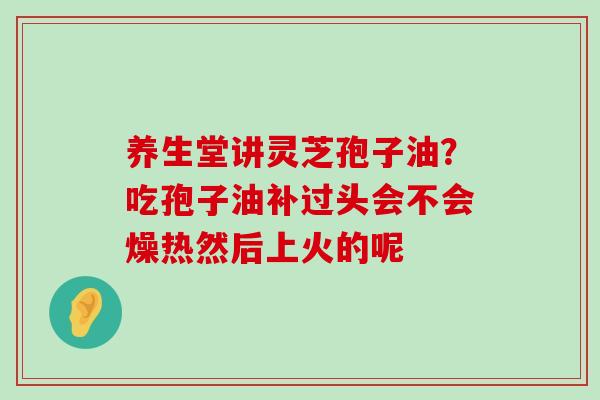 养生堂讲灵芝孢子油？吃孢子油补过头会不会燥热然后上火的呢