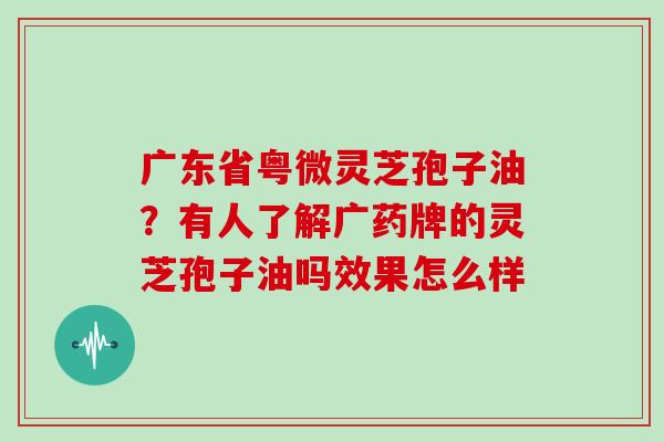 广东省粤微灵芝孢子油？有人了解广药牌的灵芝孢子油吗效果怎么样