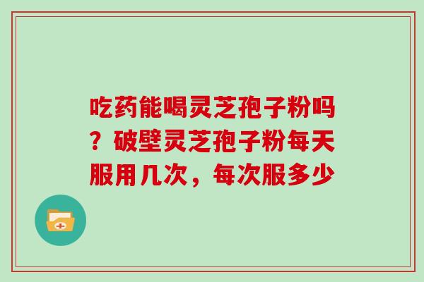 吃药能喝灵芝孢子粉吗？破壁灵芝孢子粉每天服用几次，每次服多少