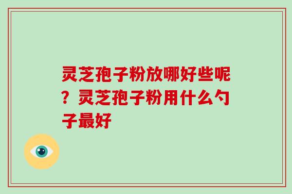 灵芝孢子粉放哪好些呢？灵芝孢子粉用什么勺子好