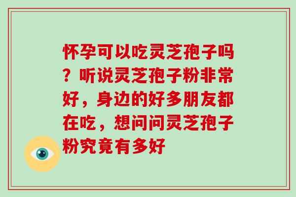 怀孕可以吃灵芝孢子吗？听说灵芝孢子粉非常好，身边的好多朋友都在吃，想问问灵芝孢子粉究竟有多好