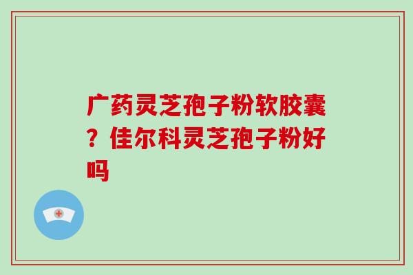 广药灵芝孢子粉软胶囊？佳尔科灵芝孢子粉好吗