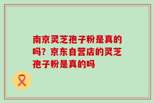 南京灵芝孢子粉是真的吗？京东自营店的灵芝孢子粉是真的吗