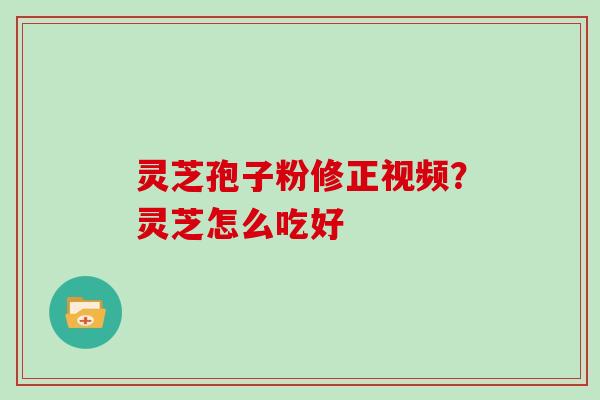 灵芝孢子粉修正视频？灵芝怎么吃好