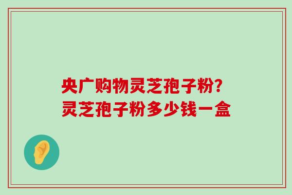 央广购物灵芝孢子粉？灵芝孢子粉多少钱一盒