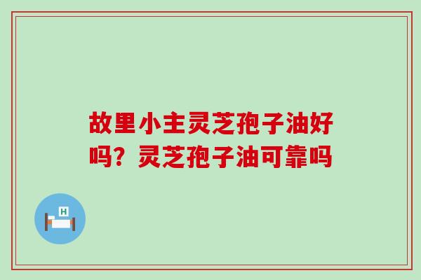 故里小主灵芝孢子油好吗？灵芝孢子油可靠吗