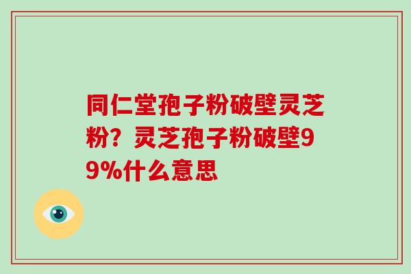 同仁堂孢子粉破壁灵芝粉？灵芝孢子粉破壁99%什么意思