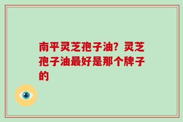 南平灵芝孢子油？灵芝孢子油好是那个牌子的