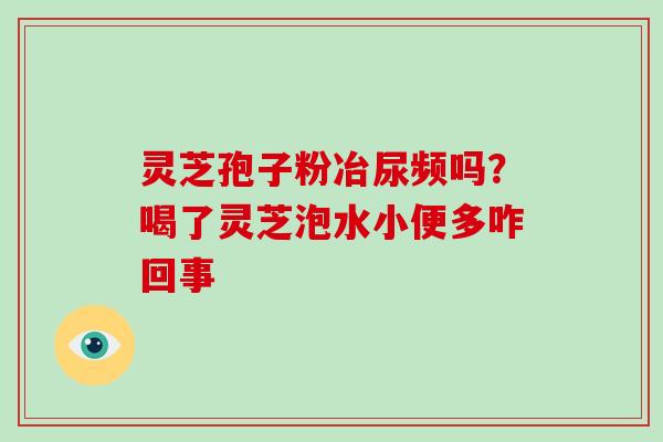 灵芝孢子粉冶尿频吗？喝了灵芝泡水小便多咋回事