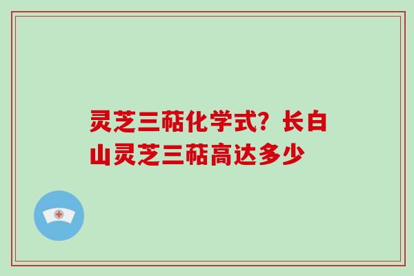 灵芝三萜化学式？长白山灵芝三萜高达多少