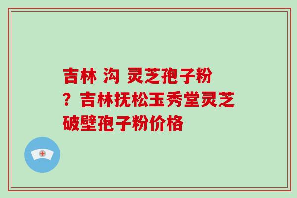 吉林 沟 灵芝孢子粉？吉林抚松玉秀堂灵芝破壁孢子粉价格