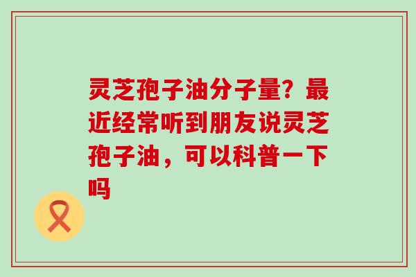 灵芝孢子油分子量？近经常听到朋友说灵芝孢子油，可以科普一下吗