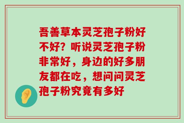 吾善草本灵芝孢子粉好不好？听说灵芝孢子粉非常好，身边的好多朋友都在吃，想问问灵芝孢子粉究竟有多好