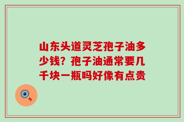 山东头道灵芝孢子油多少钱？孢子油通常要几千块一瓶吗好像有点贵