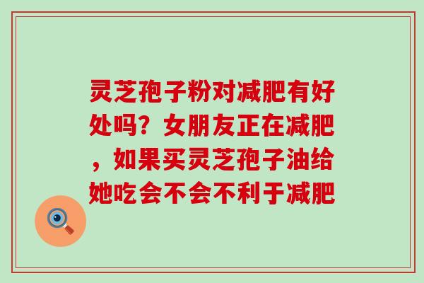 灵芝孢子粉对有好处吗？女朋友正在，如果买灵芝孢子油给她吃会不会不利于