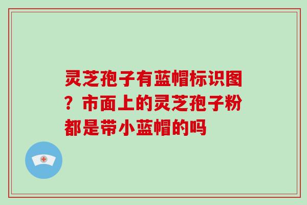 灵芝孢子有蓝帽标识图？市面上的灵芝孢子粉都是带小蓝帽的吗