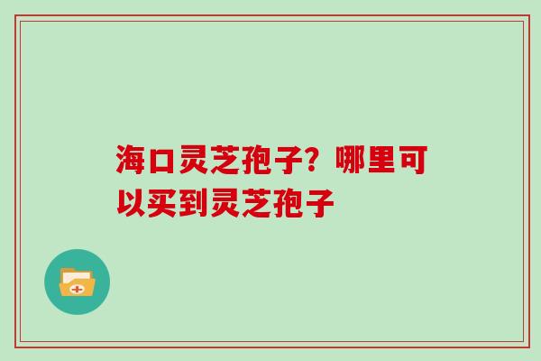 海口灵芝孢子？哪里可以买到灵芝孢子