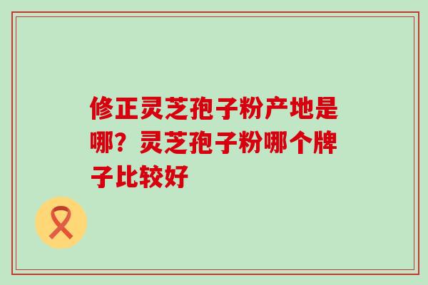 修正灵芝孢子粉产地是哪？灵芝孢子粉哪个牌子比较好